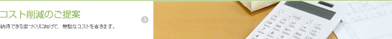 納得できる家づくりに向けて、無駄なコストを省きます。 コスト削減のご提案